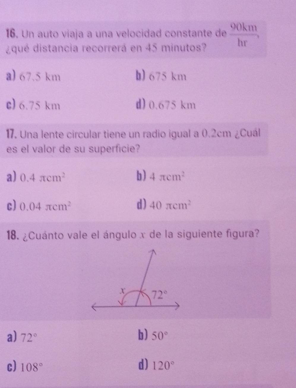 Un auto viaja a una velocidad constante de 90km
2^(□)^circ 
□^(□)□  hr
¿qué distancia recorrerá en 45 minutos?
a) 67.5 km b) 675 km
c) 6.75 km d) 0.675 km
17. Una lente circular tiene un radio igual a 0.2cm ¿Cuál
es el valor de su superficie?
a) 0.4π cm^2 b) 4π cm^2
c) 0.04π cm^2 d) 40π cm^2
18. ¿Cuánto vale el ángulo x de la siguiente figura?
b)
a) 72° 50°
d)
c) 108° 120°