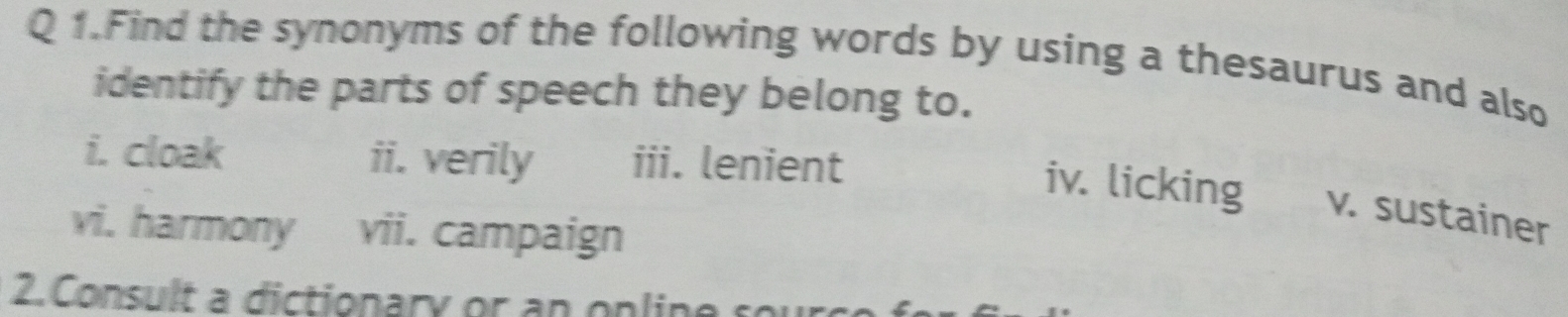 Find the synonyms of the following words by using a thesaurus and also 
identify the parts of speech they belong to. 
i. cloak ii. verily iii. lenient 
iv. licking v. sustainer 
vi. harmony vii. campaign 
2. Consult a dictionary or a n on lin