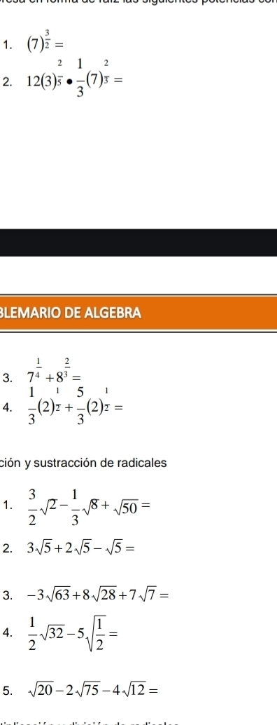 (7)^ 3/2 =
2. 12(3)^ 2/5 ·  1/3 (7)^ 2/3 =
LEMARIO DE ALGEBRA 
3. 7^(frac 1)4+8^(frac 2)3=
4.  1/3 (2)^ 1/2 + 5/3 (2)^ 1/2 =
ción y sustracción de radicales 
1.  3/2 sqrt(2)- 1/3 sqrt(8)+sqrt(50)=
2. 3sqrt(5)+2sqrt(5)-sqrt(5)=
3. -3sqrt(63)+8sqrt(28)+7sqrt(7)=
4.  1/2 sqrt(32)-5sqrt(frac 1)2=
5. sqrt(20)-2sqrt(75)-4sqrt(12)=