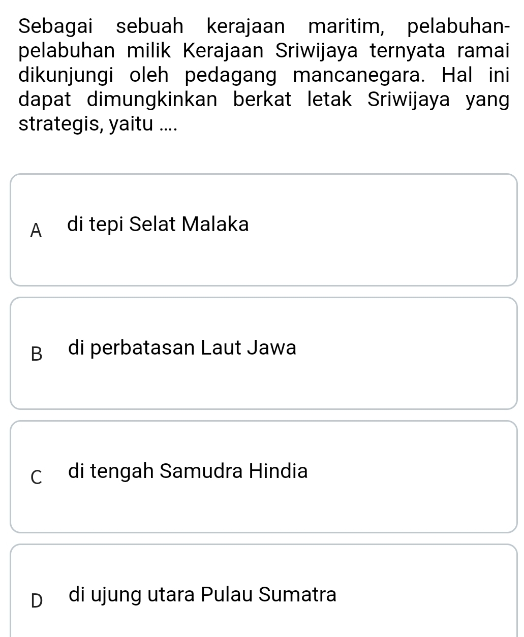 Sebagai sebuah kerajaan maritim, pelabuhan-
pelabuhan milik Kerajaan Sriwijaya ternyata ramai
dikunjungi oleh pedagang mancanegara. Hal ini
dapat dimungkinkan berkat letak Sriwijaya yang
strategis, yaitu ....
A di tepi Selat Malaka
B di perbatasan Laut Jawa
C di tengah Samudra Hindia
D di ujung utara Pulau Sumatra