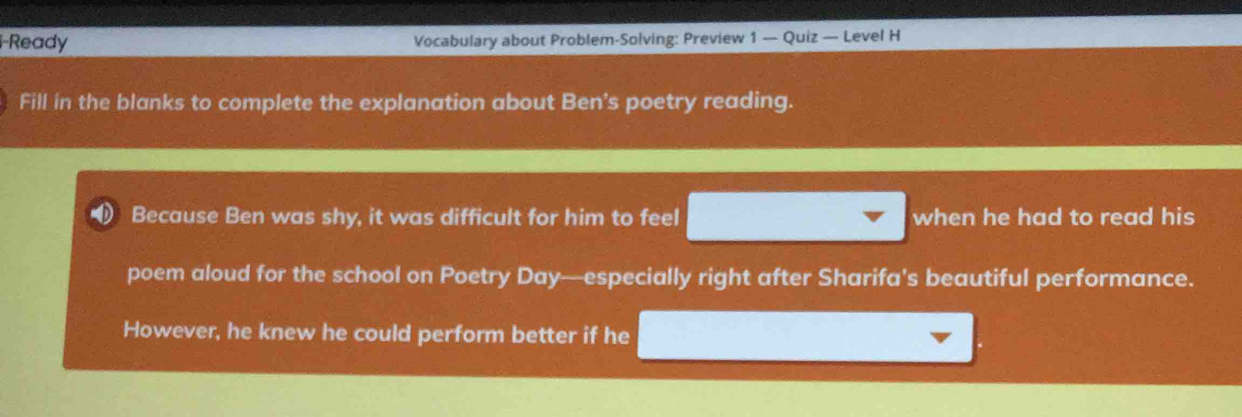 Ready Vocabulary about Problem-Solving: Preview 1 — Quiz — Level H 
Fill in the blanks to complete the explanation about Ben's poetry reading. 
Because Ben was shy, it was difficult for him to feel when he had to read his 
poem aloud for the school on Poetry Day—especially right after Sharifa's beautiful performance. 
However, he knew he could perform better if he