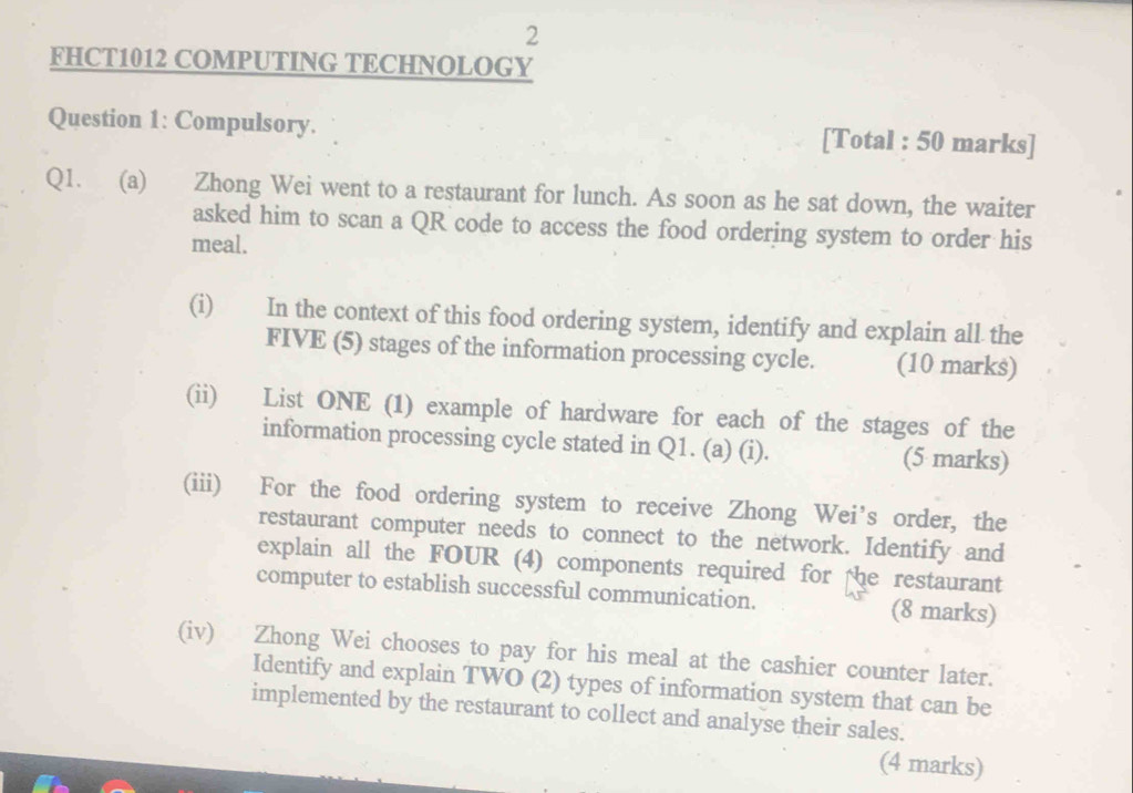 FHCT1012 COMPUTING TECHNOLOGY 
Question 1: Compulsory. [Total : 50 marks] 
Q1. (a) Zhong Wei went to a restaurant for lunch. As soon as he sat down, the waiter 
asked him to scan a QR code to access the food ordering system to order his 
meal. 
(i) In the context of this food ordering system, identify and explain all the 
FIVE (5) stages of the information processing cycle. (10 marks) 
(ii) List ONE (1) example of hardware for each of the stages of the 
information processing cycle stated in Q1. (a) (i). (5 marks) 
(iii) For the food ordering system to receive Zhong Wei’s order, the 
restaurant computer needs to connect to the network. Identify and 
explain all the FOUR (4) components required for the restaurant 
computer to establish successful communication. (8 marks) 
(iv) Zhong Wei chooses to pay for his meal at the cashier counter later. 
Identify and explain TWO (2) types of information system that can be 
implemented by the restaurant to collect and analyse their sales. 
(4 marks)