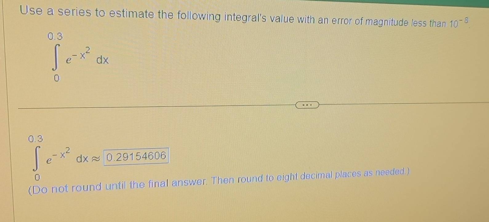 Use a series to estimate the following integral's value with an error of magnitude less than 10^(-8).
∈tlimits _0^((0.3)e^-x^2)dx
0.3
∈tlimits _0e^(-x^2)dxapprox 0.29154606
(Do not round until the final answer. Then round to eight decimal places as needed.)