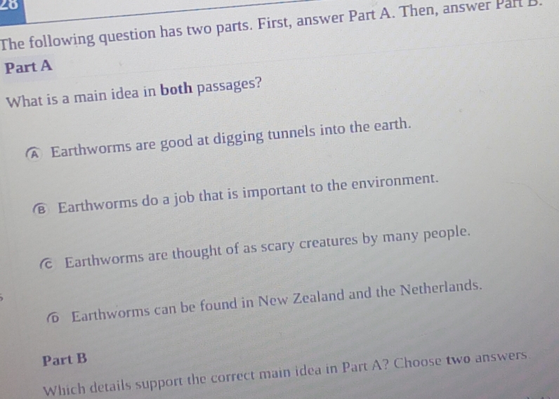 The following question has two parts. First, answer Part A. Then, answer Part B.
Part A
What is a main idea in both passages?
A Earthworms are good at digging tunnels into the earth.
€ Earthworms do a job that is important to the environment.
c Earthworms are thought of as scary creatures by many people.
Earthworms can be found in New Zealand and the Netherlands.
Part B
Which details support the correct main idea in Part A? Choose two answers.