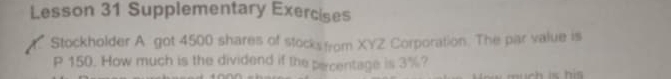 Lesson 31 Supplementary Exercises 
Stockholder A got 4500 shares of stocks from XYZ Corporation. The par value is
P 150. How much is the dividend if the parcentage is 3%?