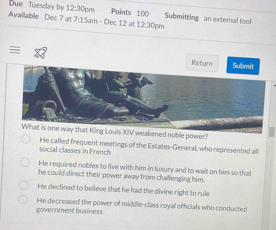 Due Tuesday by 12:30 pm Points 100 Submitting an external tool
Available Dec 7 at 7:15 am - Dec 12 at 12:30 pm

Return Submit
What is one way that King Louis XIV weakened noble power?
He called frequent meetings of the Estates-General, who represented all
social classes in French
He required nobles to live with him in luxury and to wait on him so that
he could direct their power away from challenging him.
He declined to believe that he had the divine right to rule
He decreased the power of middle-class royal officials who conducted
government business