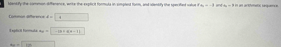 ldentify the common difference, write the explicit formula in simplest form, and identify the specified value if a_5=-3 and a_8=9 in an arithmetic sequence. 
Common difference: d=boxed 4
Explicit formula: a_37=-19+4(n-1)
a_37=125 f(-3m^(2^3,(-2,4))