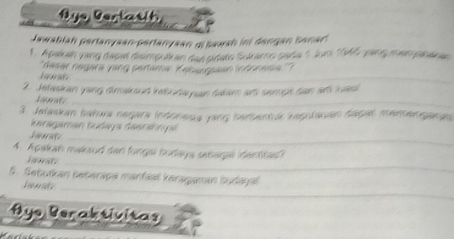 ye Berlatih 
Jawablah pertanyaan-pertanyaan mbawah ini dengan Senar 
1. Apakan vang dapat disimpulken das pidato Sokarno pada 
''dasar negara vang pertama: Kahargssan (ndonesia'' 
lawat 
2. Jefaskan yang dimakoud kebudepan delam ar semps dan an was 
Laurat 
3. Jelaskan bahura negara indonesia yang serbentuk kapulauan dagal memengangn 
karagaman Łudaya dasra nn g 
Jawan 
4. Apakah makaud dan funga budaya sebagal identan 
Jawaiz 
5. Sebuïkan beberapa manfast keragamán budaya 
Jaurals 
Hye Beraktivitas