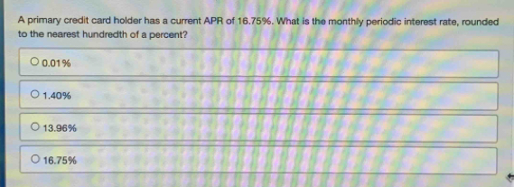 A primary credit card holder has a current APR of 16.75%. What is the monthly periodic interest rate, rounded
to the nearest hundredth of a percent?
0.01%
1.40%
13.96%
16.75%