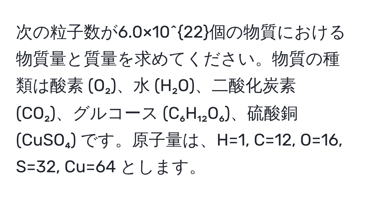 次の粒子数が6.0×10^(22)個の物質における物質量と質量を求めてください。物質の種類は酸素 (O₂)、水 (H₂O)、二酸化炭素 (CO₂)、グルコース (C₆H₁₂O₆)、硫酸銅 (CuSO₄) です。原子量は、H=1, C=12, O=16, S=32, Cu=64 とします。