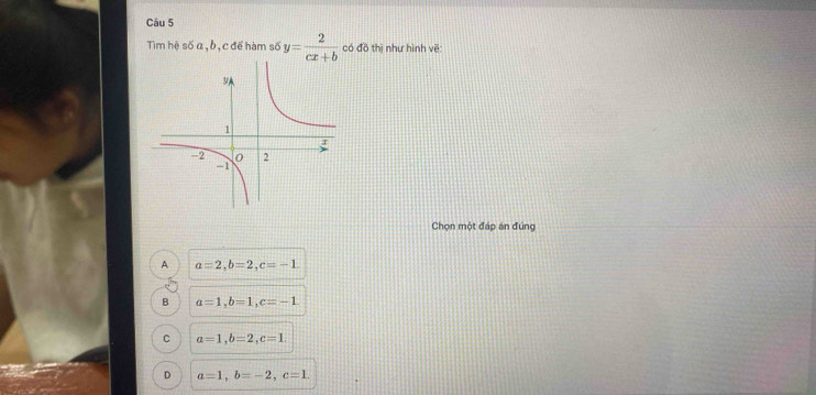 Tim hệ số a, b, cđế hàm số y= 2/cx+b  có đồ thị như hình vẽ:
Chọn một đáp án đúng
A a=2, b=2, c=-1
B a=1, b=1, c=-1
C a=1, b=2, c=1.
D a=1, b=-2, c=1.