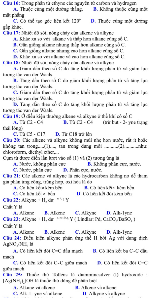 Trong phân tử ethyne các nguyên tử carbon và hydrogen
A. Thuộc cùng một đường thăng. B. Không thuộc cùng một
mặt phăng
C. Có thể tạo góc liên kết 120° D. Thuộc cùng một đường
gấp khúc.
Câu 17: Nhiệt độ sôi, nóng chảy của alkene và alkyne
A. Khác xa so với alkane và thấp hơn alkane cùng số C.
B. Gần giống alkane nhưng thấp hơn alkane cùng số C.
C. Gần giống alkane nhưng cao hơn alkane cùng số C.
D. Khác xa so với alkane và cao hơn alkane cùng số C.
Câu 18: Nhiệt độ sôi, nóng chảy của alkene và alkyne
A. Giảm dần theo số C do tăng khối lượng phân tử và giảm lực
tương tác van der Waals.
B. Tăng dần theo số C do giảm khối lượng phân tử và tăng lực
tương tác van der Waals.
C. Giảm dần theo số C do tăng khối lượng phân tử và giảm lực
tương tác van der Waals.
D. Tăng dần theo số C do tăng khối lượng phân tử và tăng lực
tương tác van der Waals.
Câu 19: Ở điều kiện thường alkene và alkyne ở thể khí có số C
A. Từ C2 - C4 B. Từ C2 - C4 (trừ but - 2- yne trạng
thái lỏng)
C. Từ C5 - C17 D. Từ C18 trở lên
Câu 20: Các alkene và alkyne không mùi nhẹ hơn nước, rất ít hoặc
không tan trong.....(1)...., tan trong dung môi _.(2)._ .... như:
chloroform, diethyl ether,...
Cụm từ được điền lần lượt vào số (1) và (2) tương ứng là
A. Nước, không phân cực B. Không phân cực, nước.
C. Nước, phân cực D. Phân cực, nước.
Câu 21: Các alkene và alkyne là các hydrocarbon không no dễ tham
gia phản ứng cộng, trùng hợp, oxi hóa là do
A. Có liên kếtσ kém bền B. Có liên kếtã kém bền
C. Có liên kết σ bền D. Có liên kết đôi kém bền
Câu 22: Alkyne + H₂ dư→ →→ Y
Chất Y là
A. Alkane B. Alkene C. Alkyne D. Alk-1yne
Câu 23: Alkyne +H_2 du— Y ( Lindlar: Pd, CaCO₃/Ba (SO_4)
Chất Y là
A. Alkane B. Alkene C. Alkyne D. Alk-1yne
Câu 24: Điều kiện alkyne phản ứng thế H bởi Ag với dung dịch
AgNO₃/NH₃ là
A. Có liên kết đôi C=C đầu mạch B. Có liên kết ba C=C đầu
mạch
C. Có liên kết đôi C-C giữa mạch D. Có liên kết đôi C=C
giữa mạch
Câu 25: Thuốc thử Tollens là diamminesilver (I) hydroxide :
[Ag( NH_3) ]OH là thuốc thử dùng để phân biệt
A. Alkane và alkene B. Alkene và alkene
C. Alk-1- yne và alkene D. Alkyne và alkyne