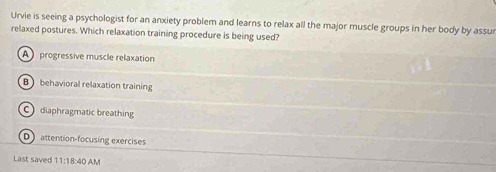 Urvie is seeing a psychologist for an anxiety problem and learns to relax all the major muscle groups in her body by assur
relaxed postures. Which relaxation training procedure is being used?
A progressive muscle relaxation
B behavioral relaxation training
C diaphragmatic breathing
D attention-focusing exercises
Last saved 11:18:40 AM