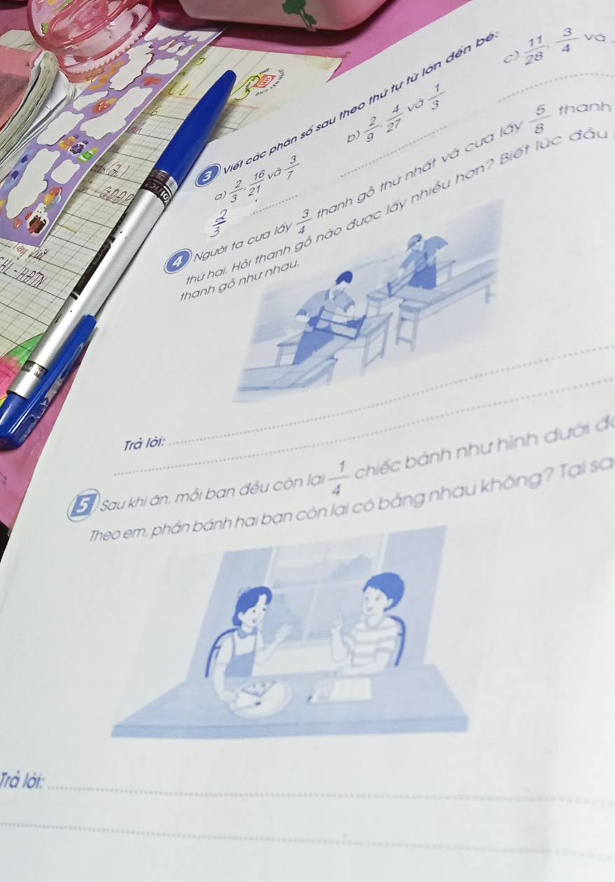  1/3 
và
viết các phân số sau theo thứ tự từ lớn đến b_
 11/28 , 3/4  và
b  2/9 , 4/27 
 5/8  thanh
và
 2/3 ·  16/21   3/7 
iều hơn? Biết lúc đầu
N thứ nhất và cưa lấy
thứ 
than
_
Trả lời:
5 Sau khi ân, mỗi bạn đều còn lại  1/4  chiếc bánh như hình dưới đi
i bạn còn lại có bằng nhau không? Tại sơ
Trả lời:_
_