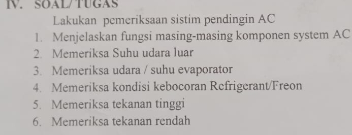 SOAL/TUGAS 
Lakukan pemeriksaan sistim pendingin AC 
1. Menjelaskan fungsi masing-masing komponen system AC 
2. Memeriksa Suhu udara luar 
3. Memeriksa udara / suhu evaporator 
4. Memeriksa kondisi kebocoran Refrigerant/Freon 
5. Memeriksa tekanan tinggi 
6. Memeriksa tekanan rendah