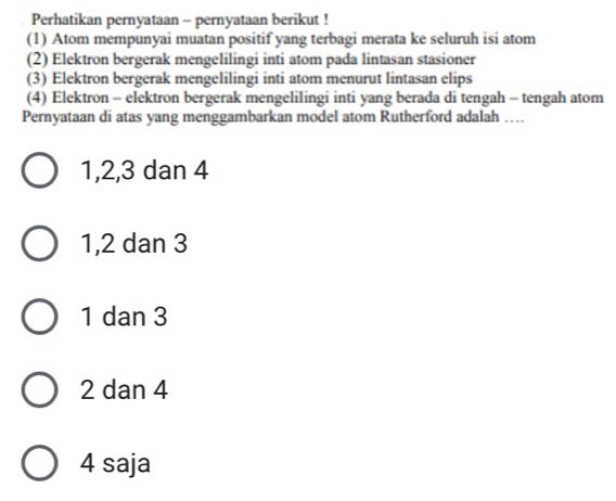 Perhatikan pernyataan - pernyataan berikut !
(1) Atom mempunyai muatan positif yang terbagi merata ke seluruh isi atom
(2) Elektron bergerak mengelilingi inti atom pada lintasan stasioner
(3) Elektron bergerak mengelilingi inti atom menurut lintasan elips
(4) Elektron - elektron bergerak mengelilingi inti yang berada di tengah - tengah atom
Pernyataan di atas yang menggambarkan model atom Rutherford adalah …
1, 2, 3 dan 4
1, 2 dan 3
1 dan 3
2 dan 4
4 saja