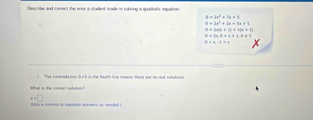 Describe and correct the error a student made in solving a quadratic equation.
0=2x^2+7x+5
0=2x^2+2x+5x+5
0=2x(x+1)+5(x+1)
0=2x, 0=x+1, 0!= 5
0=x,-1=x
D. The contradiction 0!= 5 in the fourth line means there are no real solutions.
What is the correct solution?
x=□
(Use a comma to separate answers as needed .)