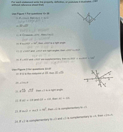 For each statement write the properly, definition, or postulate it illustrates. (TR) 
without reference sheet firsh 
Use Figure 1 For quastions 13-28 
#
if∠ 1≌ ∠ 2 a ∠ 1=m∠ 2
a
overline RJ overline HF
15. PI rbisects ∠ EFG , thenc1ax2 
IG. m∠ HEF=90° then ZTEF is a night srigle 
17. 1f ∠ HEF and ∠ HGF are right angles, then ∠ BEF ∠ HGF, 
I B. Hf ∠ HEF and ∠ HGF are supplementary, then m∠ HCF+m∠ HCF=180°
Use Figure 2 for questions 22-27 
19. If O is the midpoint of overline AD then overline AC≌ overline CD
C 
A 
20. ∠ 1≌ ∠ 4
。 
21. Ifwidehat A overleftrightarrow LCD shen ∠ 5 is a right angle 
22. f AG=GB and GB=GH , then AG=GH. 
23. If m∠ 2+m∠ 3=90° , then ∠ 2 is complementary to ∠ 3
24. If ∠ 2 is complementary to ∠ 3 and ∠ 3 is complementary to ∠ A , then ∠ 2≌ ∠ A
