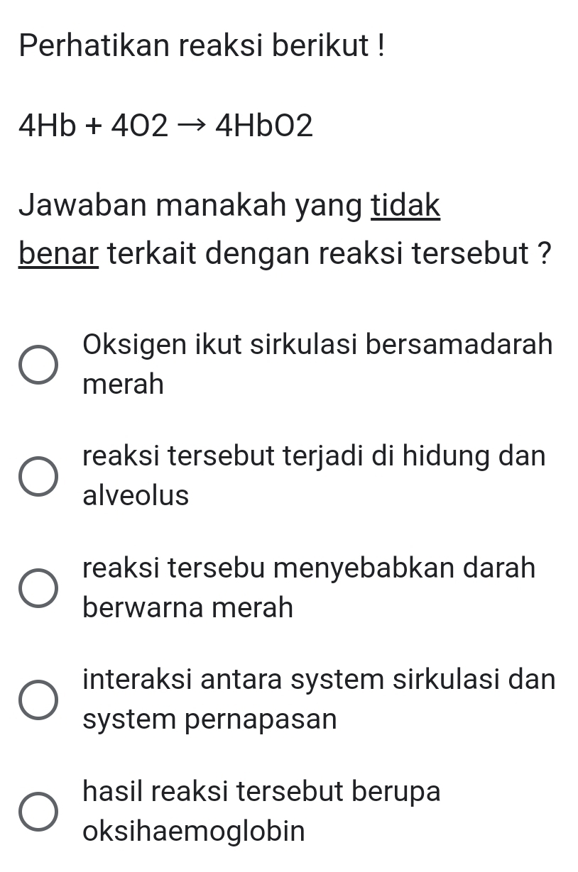 Perhatikan reaksi berikut !
4Hb+4O2to 4HbO2
Jawaban manakah yang tidak
benar terkait dengan reaksi tersebut ?
Oksigen ikut sirkulasi bersamadarah
merah
reaksi tersebut terjadi di hidung dan
alveolus
reaksi tersebu menyebabkan darah
berwarna merah
interaksi antara system sirkulasi dan
system pernapasan
hasil reaksi tersebut berupa
oksihaemoglobin