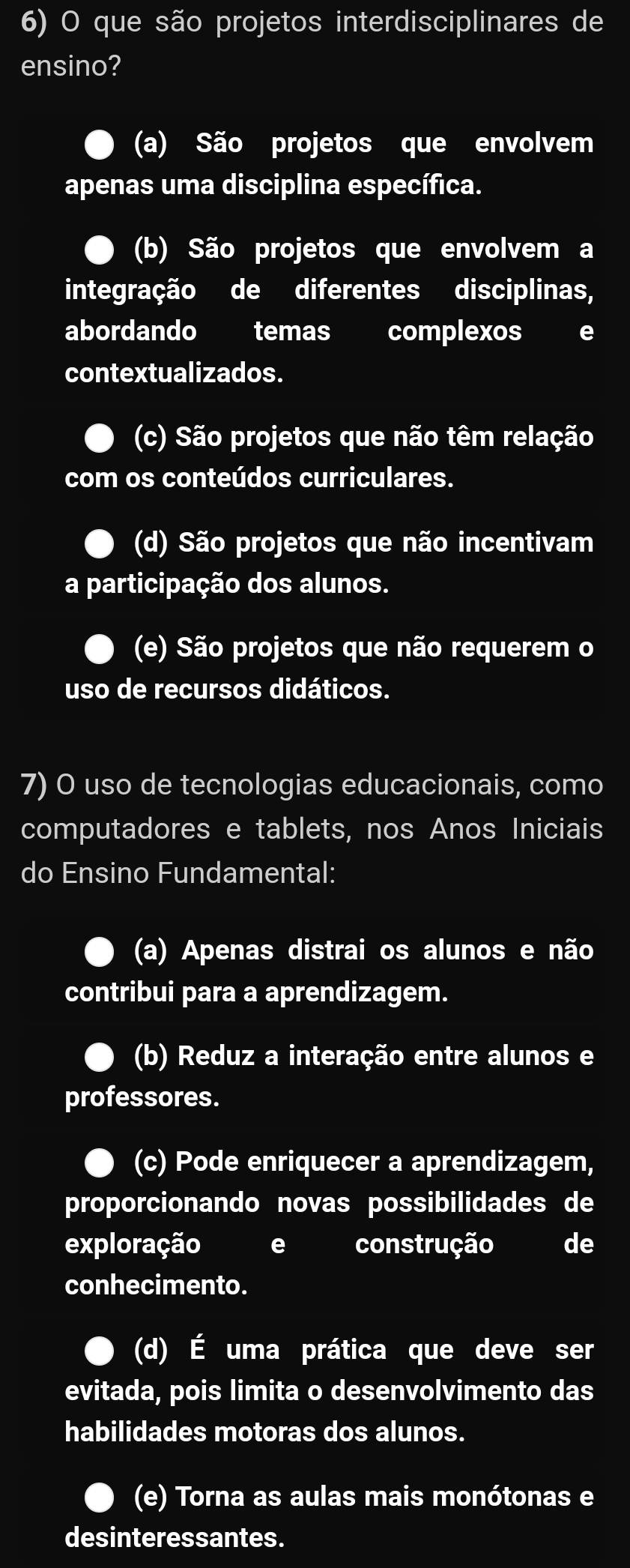 que são projetos interdisciplinares de
ensino?
(a) São projetos que envolvem
apenas uma disciplina específica.
(b) São projetos que envolvem a
integração de diferentes disciplinas,
abordando temas complexos e
contextualizados.
(c) São projetos que não têm relação
com os conteúdos curriculares.
(d) São projetos que não incentivam
a participação dos alunos.
(e) São projetos que não requerem o
uso de recursos didáticos.
7) O uso de tecnologias educacionais, como
computadores e tablets, nos Anos Iniciais
do Ensino Fundamental:
(a) Apenas distrai os alunos e não
contribui para a aprendizagem.
(b) Reduz a interação entre alunos e
professores.
(c) Pode enriquecer a aprendizagem,
proporcionando novas possibilidades de
exploração e construção de
conhecimento.
(d) É uma prática que deve ser
evitada, pois limita o desenvolvimento das
habilidades motoras dos alunos.
(e) Torna as aulas mais monótonas e
desinteressantes.