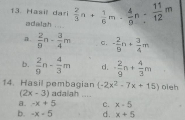 Hasil dari  2/3 n+ 1/6 m- 4/9 n- 11/12 m
adalah ....
a.  2/9 n- 3/4 m C. - 2/9 n+ 3/4 m
b.  2/9 n- 4/3 m d. - 2/9 n+ 4/3 m
14. Hasil pembagian (-2x^2-7x+15) oleh
(2x-3) adalah ....
a. -x+5 C. x-5
b. -x-5 d. x+5