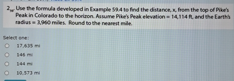 2 . Use the formula developed in Example 59.4 to find the distance, x, from the top of Pike's
Peak in Colorado to the horizon. Assume Pike's Peak elevation =14,114ft, , and the Earth's
radius =3,960 miles. Round to the nearest mile.
Select one:
17,635 mi
146 mi
144 mi
10,573 mi