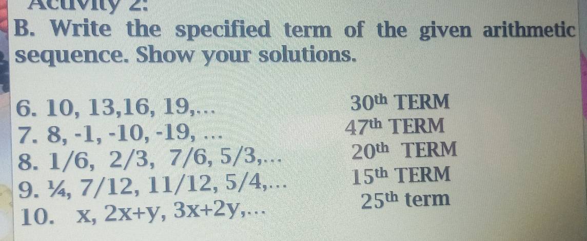 Acuvity 2. 
B. Write the specified term of the given arithmetic 
sequence. Show your solutions.
30^(th)
6. 10, 13, 16, 19,. TERM
47^(th)
7. 8, -1, -10, -19, … TERM 
8. 1/6, 2/3, 7/6, 5/3,..
20^(th) TERM 
9. ¼, 7/12, 11/12, 5/4,...
15^(th) TERM 
10. x, 2x+y, 3x+2y,...
25^(th) term