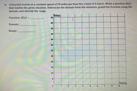 A bicyclist travels at a constant speed of 10 miles per hour for a total of 6 hours. Write a function B(x)
that models the given situation. Determine the domain from the situation, graph the function using the 
domain, and identify the range. 
Function: B(x)= _ 
Domain:_ 
Range:_