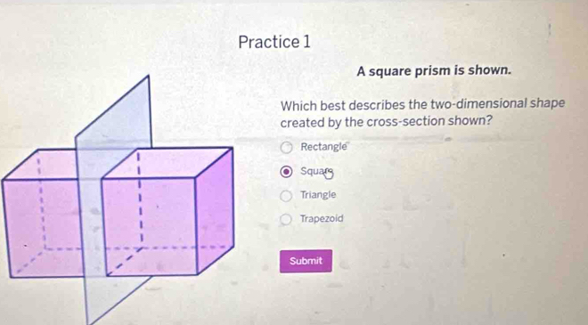 Practice 1
A square prism is shown.
Which best describes the two-dimensional shape
created by the cross-section shown?
Rectangle
Squarg
Triangle
Trapezoid
Submit