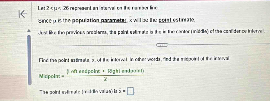 Let 2 <26</tex> represent an interval on the number line. 
Since μ is the population parameter, x will be the point estimate. 
Just like the previous problems, the point estimate is the in the center (middle) of the confidence interval. 
Find the point estimate, overline x , of the interval. In other words, find the midpoint of the interval. 
Midpoint = ((Leftendpoint+Rightendpoint))/2 
The point estimate (middle value) is overline x=□.