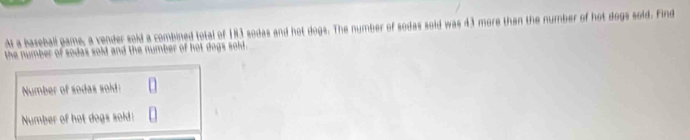 Al a baseball pame, a vender sold a combined total of 183 sodas and hot dogs. The number of sodas sold was 43 more than the number of hot dogs sold. Find 
the number of sodas sold and the number of hot dogs sold. 
Number of sodas sold: 
Number of hot dogs sold!