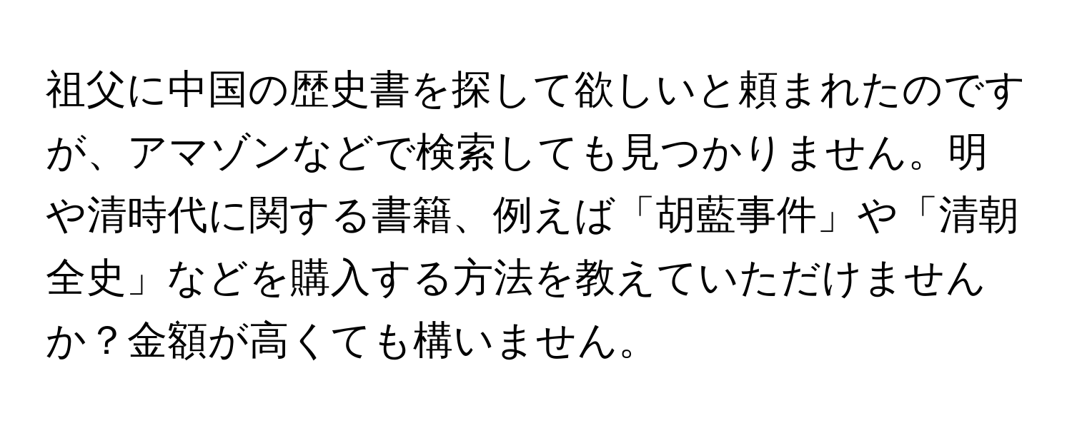 祖父に中国の歴史書を探して欲しいと頼まれたのですが、アマゾンなどで検索しても見つかりません。明や清時代に関する書籍、例えば「胡藍事件」や「清朝全史」などを購入する方法を教えていただけませんか？金額が高くても構いません。