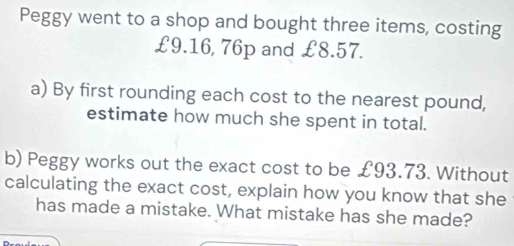 Peggy went to a shop and bought three items, costing
£9.16, 76p and £8.57. 
a) By first rounding each cost to the nearest pound, 
estimate how much she spent in total. 
b) Peggy works out the exact cost to be £93.73. Without 
calculating the exact cost, explain how you know that she 
has made a mistake. What mistake has she made?