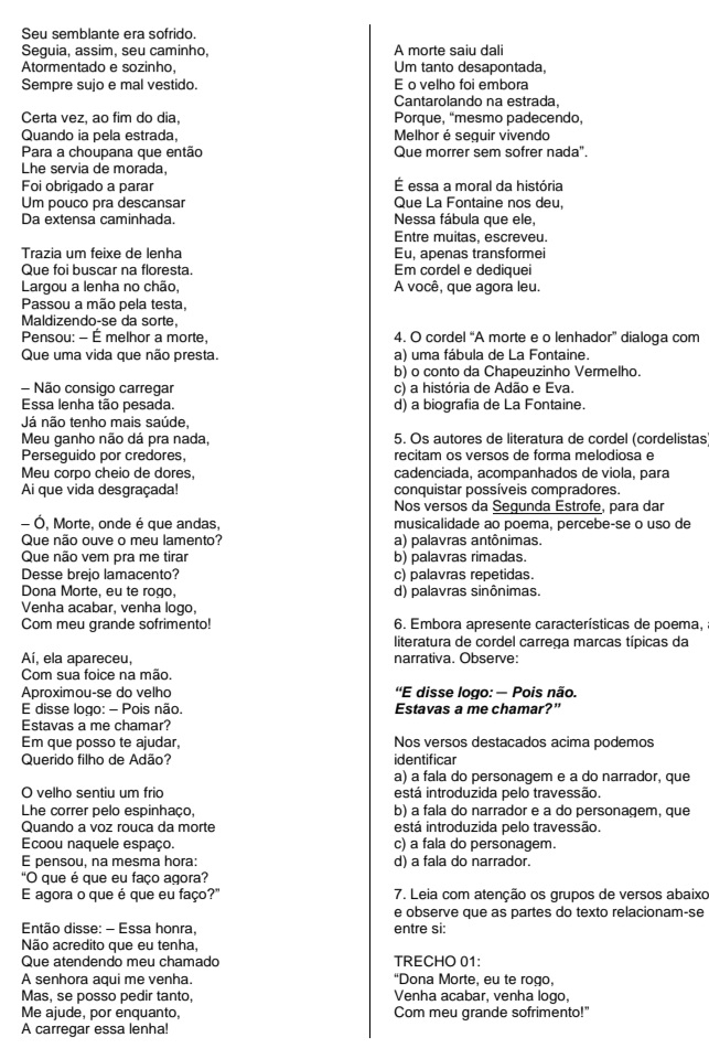 Seu semblante era sofrido.
Sequia, assim, seu caminho, A morte saiu dali
Atormentado e sozinho, Um tanto desapontada,
Sempre sujo e mal vestido. E o velho foi embora
Cantarolando na estrada,
Certa vez, ao fim do dia, Porque, “mesmo padecendo,
Quando ia pela estrada,  Melhor é seguir vivendo
Para a choupana que então Que morrer sem sofrer nada".
Lhe servia de morada,
Foi obrigado a parar É essa a moral da história
Um pouco pra descansar Que La Fontaine nos deu,
Da extensa caminhada. Nessa fábula que ele,
Entre muitas, escreveu.
Trazia um feixe de lenha Eu, apenas transformei
Que foi buscar na floresta. Em cordel e dediquei
Largou a lenha no chão, A você, que agora leu.
Passou a mão pela testa,
Maldizendo-se da sorte,
Pensou: - É melhor a morte, 4. O cordel “A morte e o lenhador” dialoga com
Que uma vida que não presta. a) uma fábula de La Fontaine.
b) o conto da Chapeuzinho Vermelho.
- Não consigo carregar c) a história de Adão e Eva.
Essa lenha tão pesada. d) a biografia de La Fontaine.
Já não tenho mais saúde,
Meu ganho não dá pra nada, 5. Os autores de literatura de cordel (cordelistas)
Perseguido por credores, recitam os versos de forma melodiosa e
Meu corpo cheio de dores, cadenciada, acompanhados de viola, para
Ai que vida desgraçada! conquistar possíveis compradores.
Nos versos da Segunda Estrofe, para dar
- Ó, Morte, onde é que andas, musicalidade ao poema, percebe-se o uso de
Que não ouve o meu lamento? a) palavras antônimas.
Que não vem pra me tirar b) palavras rimadas.
Desse brejo lamacento? c) palavras repetidas.
Dona Morte, eu te rogo, d) palavras sinônimas.
Venha acabar, venha logo,
Com meu grande sofrimento! 6. Embora apresente características de poema,
literatura de cordel carrega marcas típicas da
Aí, ela apareceu, narrativa. Observe:
Com sua foice na mão.
Aproximou-se do velho  ''E disse logo: — Pois não.
E disse logo: - Pois não. Estavas a me chamar?"
Estavas a me chamar?
Em que posso te ajudar, Nos versos destacados acima podemos
Querido filho de Adão? identificar
a) a fala do personagem e a do narrador, que
O velho sentiu um frio está introduzida pelo travessão.
Lhe correr pelo espinhaço, b) a fala do narrador e a do personagem, que
Quando a voz rouca da morte está introduzida pelo travessão.
Ecoou naquele espaço. c) a fala do personagem.
E pensou, na mesma hora: d) a fala do narrador.
"O que é que eu faço agora?
E agora o que é que eu faço?" 7. Leia com atenção os grupos de versos abaixo
e observe que as partes do texto relacionam-se
Então disse: - Essa honra, entre si:
Não acredito que eu tenha,
Que atendendo meu chamado TRECHO 01:
A senhora aqui me venha. “Dona Morte, eu te rogo,
Mas, se posso pedir tanto, Venha acabar, venha logo,
Me ajude, por enquanto, Com meu grande sofrimento!"
A carregar essa lenha!