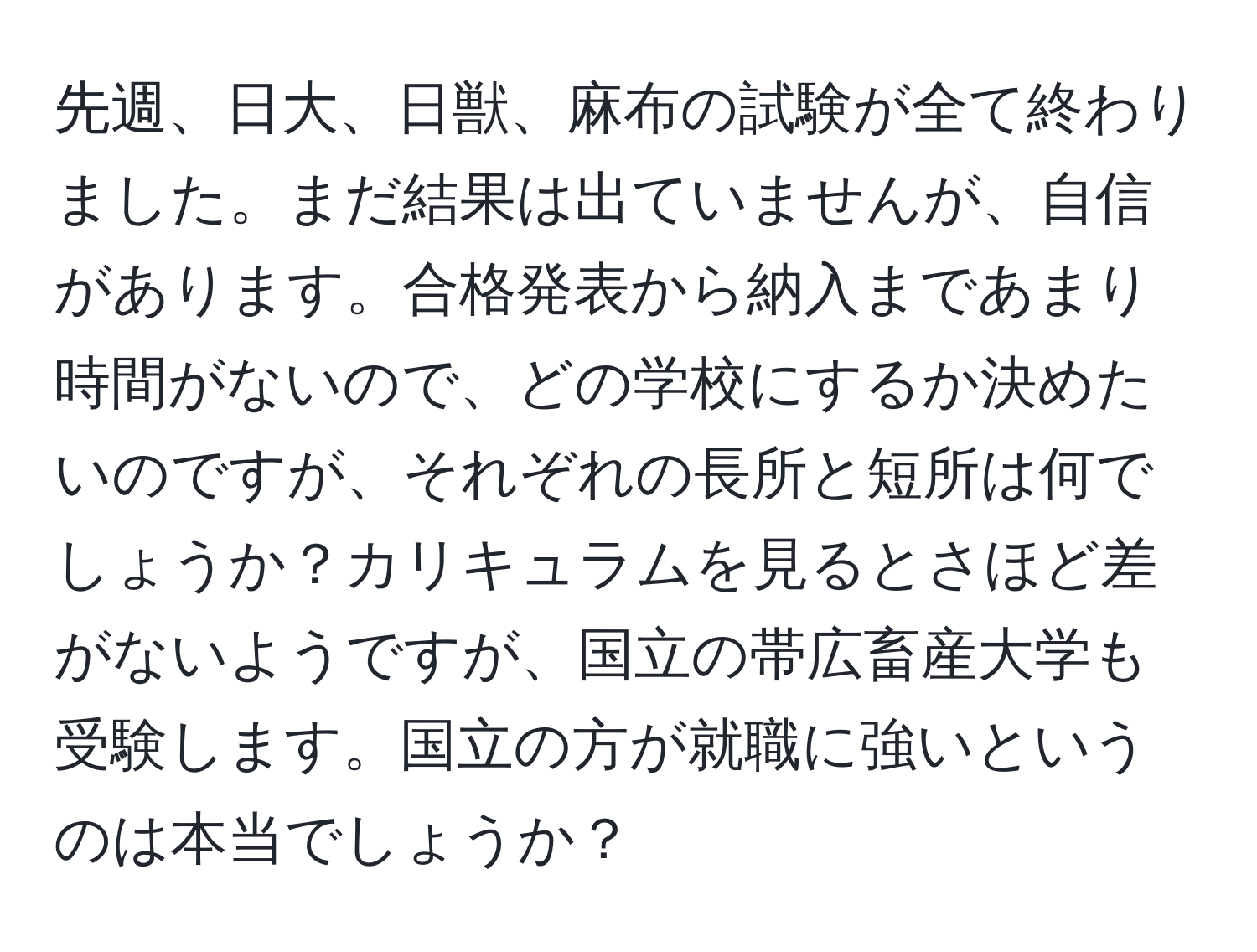 先週、日大、日獣、麻布の試験が全て終わりました。まだ結果は出ていませんが、自信があります。合格発表から納入まであまり時間がないので、どの学校にするか決めたいのですが、それぞれの長所と短所は何でしょうか？カリキュラムを見るとさほど差がないようですが、国立の帯広畜産大学も受験します。国立の方が就職に強いというのは本当でしょうか？