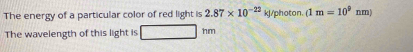 The energy of a particular color of red light is 2.87* 10^(-22)kJ /photon. (1m=10^9nm)
The wavelength of this light is hm