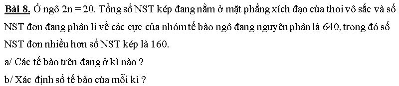 Ở ngô 2n=20. Tổng số NST kép đang nằm ở mặt phẳng xích đạo của thoi vô sắc và số 
NST đơn đang phân li về các cực của nhómtế bào ngô đang nguyên phân là 640, trong đó số 
NST đơn nhiều hơn số NST kép là 160. 
a/ Các tế bào trên đang ở kì nào ? 
b/ Xác định số tế bào của mỗi kì ?