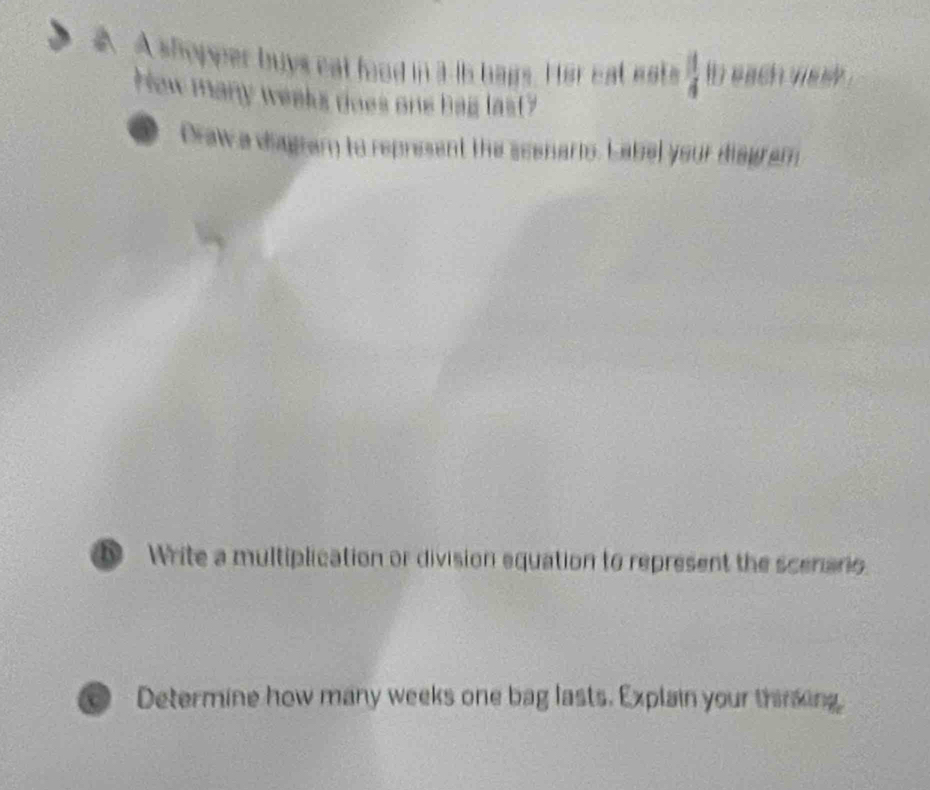 A shopper buys eat food in a is bags. Her eat ests  1/4  ib each mosy .
Hew many weeks does one bag las(?
a Draw a diagram to represent the scenarto. Label your diagram
Write a multiplication or division equation to represent the scenario
Determine how many weeks one bag lasts. Explain your thring.