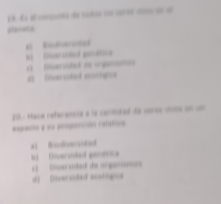 E8 Es el conjunta de tadas los ceras vivas en al
plaata
a) Biadiversidad
b) Diversidad ganática
c) Elversidad de organisma
d) Diversidad ecotógica
20. - Maca referancia a la cantidad de seras vívos en un
espacio y su proparción relativa
a) Biadiversidad
b) Diversisdad ganática
c) Diversidad de organismas
d) Diversidad ecalógica