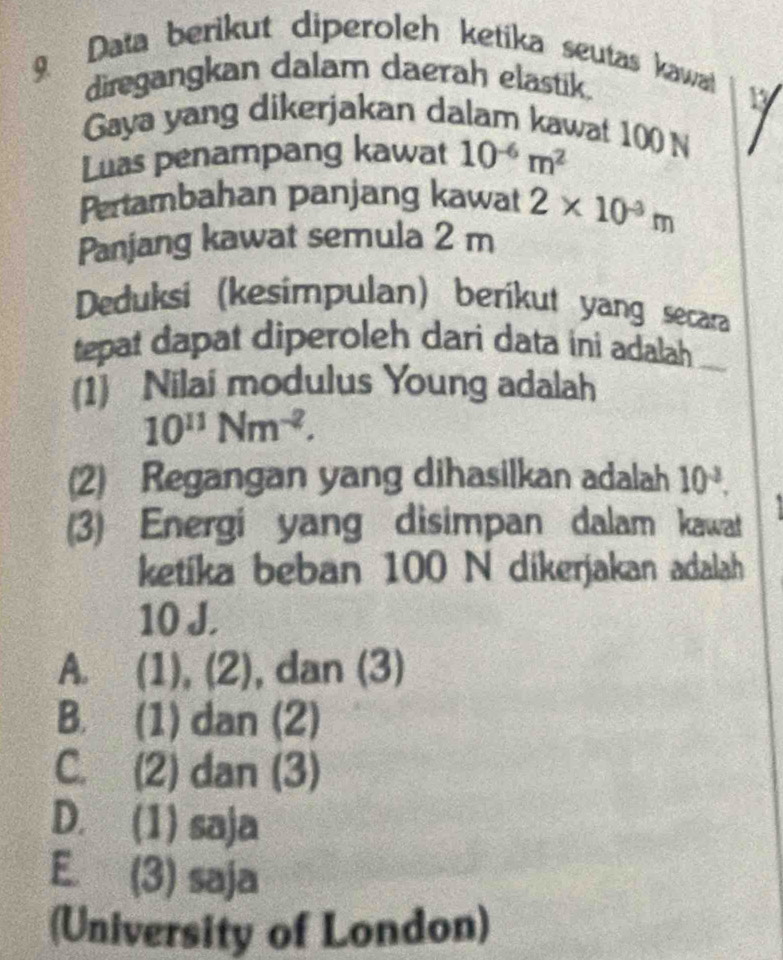 Data berikut diperoleh ketika seutas kawat
diregangkan dalam daerah elastik.
Gaya yang dikerjakan dalam kawat 100 N
Luas penampang kawat 10^(-6)m^2
Pertambahan panjang kawat
Panjang kawat semula 2 m 2* 10^(-3)m
Deduksi (kesimpulan) berikut yang secara
tepat dapat diperoleh dari data ini adalah
(1) Nilai modulus Young adalah
10^(11)Nm^(-2). 
(2) Regangan yang dihasilkan adalah 10^(-2). 
(3) Energi yang disimpan dalam kawat
ketika beban 100 N dikerjakan adalah
10 J.
A. (1), (2), dan (3)
B. (1) dan (2)
C. (2) dan (3)
D. (1) saja
E. (3) saja
(University of London)