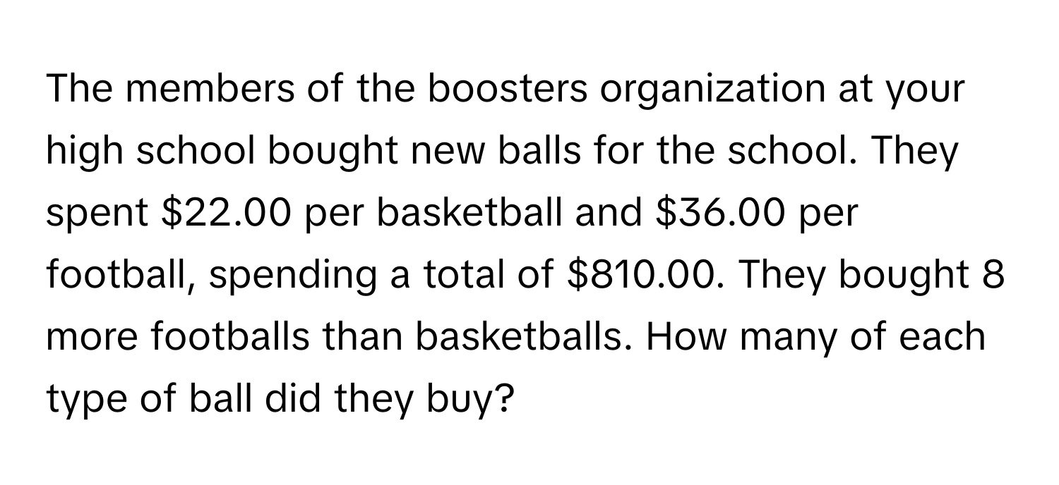 The members of the boosters organization at your high school bought new balls for the school. They spent $22.00 per basketball and $36.00 per football, spending a total of $810.00. They bought 8 more footballs than basketballs. How many of each type of ball did they buy?