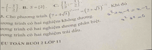 = - 1/2 . B. S= 2. C.   1/2 ;- 1/2 
3. Cho phương trình (7+4sqrt(3))^x^2+x-1=(2+sqrt(3))^x-2. Khi đỏ
lương trình có hai nghiệm không dương.
tưrơng trình có hai nghiệm dương phân biệt.
ưrơng trình có hai nghiệm trái đấu.
ệu toán buới 2 lớp 11