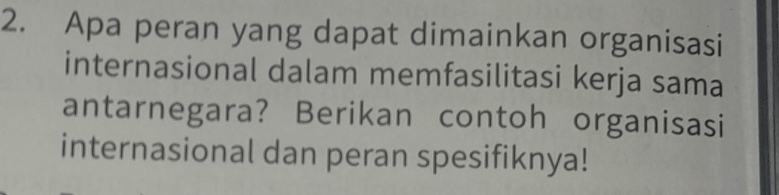 Apa peran yang dapat dimainkan organisasi 
internasional dalam memfasilitasi kerja sama 
antarnegara? Berikan contoh organisasi 
internasional dan peran spesifiknya!