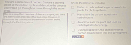 You are a molecule of carbon. Choose a starting
point in the carbon cycle and describe the process Check the items you included.
cycle. you would go through to move through the entire plants for photosynthesis Carbon in carbon dioxide gas is taken in by
This is a simplified overview of the carbon cycle, and there Plants turn the carbon atom into a
are many other processes that can occur. However, it carbohydrate.
through the Earth's systerns s tes th e continuous movement of carbon atom An animal eats the plant and uses its
carbohydrates for energy.
During respiration, the animal releases
carbon dioxide back into the atmosphere 
DONE