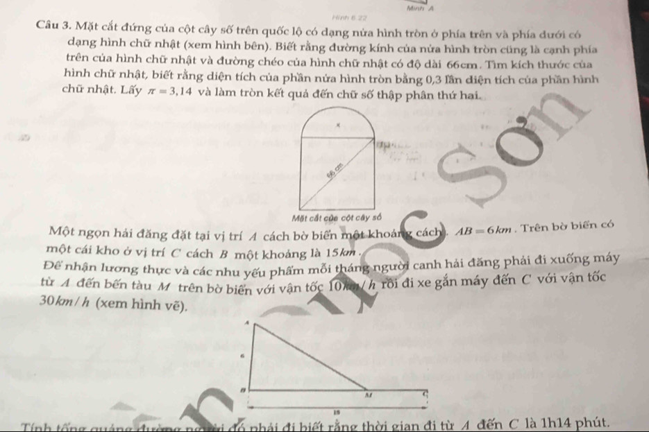 Minh A 
Hinh 6 22
Câu 3. Mặt cắt đứng của cột cây số trên quốc lộ có dạng nửa hình tròn ở phía trên và phía đưới có 
dạng hình chữ nhật (xem hình bên). Biết rằng đường kính của nửa hình tròn cũng là cạnh phía 
trên của hình chữ nhật và đường chéo của hình chữ nhật có độ dài 66cm. Tìm kích thước của 
hình chữ nhật, biết rằng diện tích của phần nửa hình tròn bằng 0, 3 lần diện tích của phần hình 
chữ nhật. Lấy π =3,14 và làm tròn kết quả đến chữ số thập phân thứ hai. 
Một ngọn hải đăng đặt tại vị trí A cách bờ biển một khoảng cách. AB=6km. Trên bờ biển có 
một cái kho ở vị trí C cách B một khoảng là 15km. 
Để nhận lương thực và các nhu yếu phẩm mỗi tháng người canh hải đăng phải đi xuống máy 
từ A đến bến tàu M trên bờ biển với vận tốc 10 / h rồi đi xe gắn máy đến C với vận tốc
30 km/ h (xem hình vẽ). 
Tính tổng quáng đườ a nhải đi biết rằng thời gian đi từ A đến C là 1h14 phút.