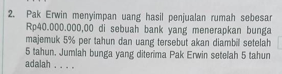 Pak Erwin menyimpan uang hasil penjualan rumah sebesar
Rp40.000.000,00 di sebuah bank yang menerapkan bunga 
majemuk 5% per tahun dan uang tersebut akan diambil setelah
5 tahun. Jumlah bunga yang diterima Pak Erwin setelah 5 tahun 
adalah . . . .