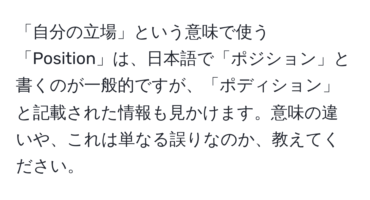 「自分の立場」という意味で使う「Position」は、日本語で「ポジション」と書くのが一般的ですが、「ポディション」と記載された情報も見かけます。意味の違いや、これは単なる誤りなのか、教えてください。