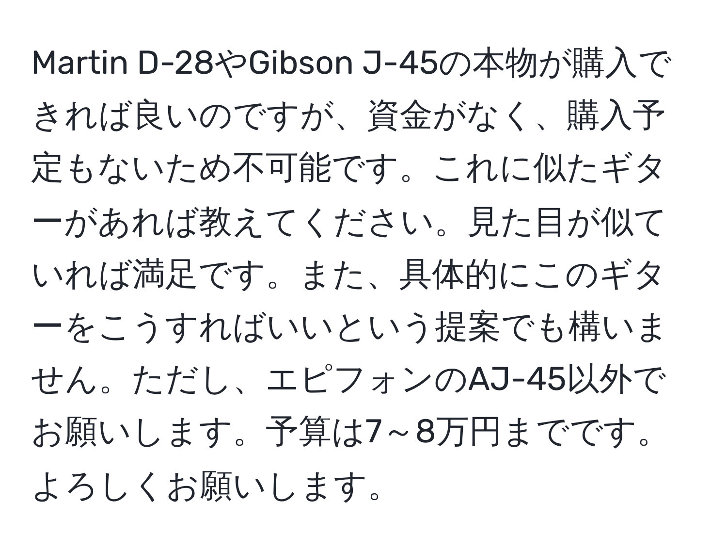 Martin D-28やGibson J-45の本物が購入できれば良いのですが、資金がなく、購入予定もないため不可能です。これに似たギターがあれば教えてください。見た目が似ていれば満足です。また、具体的にこのギターをこうすればいいという提案でも構いません。ただし、エピフォンのAJ-45以外でお願いします。予算は7～8万円までです。よろしくお願いします。