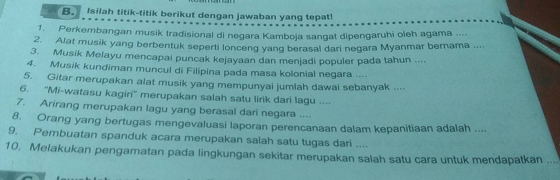 Isilah titik-titik berikut dengan jawaban yang tepat! 
1. Perkembangan musik tradisional di negara Kamboja sangat dipengaruhi oleh agama .... 
2. Alat musik yang berbentuk seperti lonceng yang berasal dari negara Myanmar bernama .... 
3. Musik Melayu mencapai puncak kejayaan dan menjadi populer pada tahun .... 
4. Musik kundiman muncul di Filípina pada masa kolonial negara .... 
5. Gitar merupakan alat musik yang mempunyai jumlah dawai sebanyak ... 
6. “Mi-watasu kagiri” merupakan salah satu lirik dari lagu .... 
7. Arirang merupakan lagu yang berasal dari negara .... 
8. Orang yang bertugas mengevaluasi laporan perencanaan dalam kepanitiaan adalah .... 
9. Pembuatan spanduk acara merupakan salah satu tugas dari .... 
10. Melakukan pengamatan pada lingkungan sekitar merupakan salah satu cara untuk mendapatkan ...