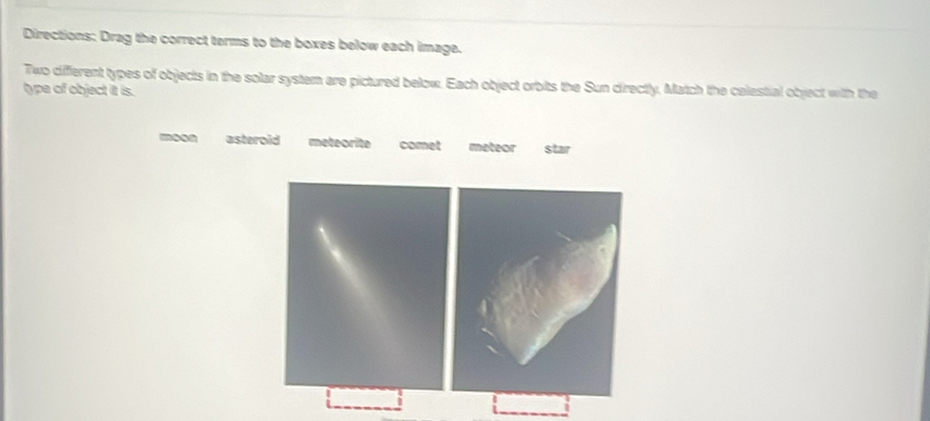 Directions: Drag the correct terms to the boxes below each image.
Two different types of objects in the solar system are pictured below. Each object orbits the Sun directly. Match the celestial object with the
type of object it is.
moon asteroid meteorite comet meteor star